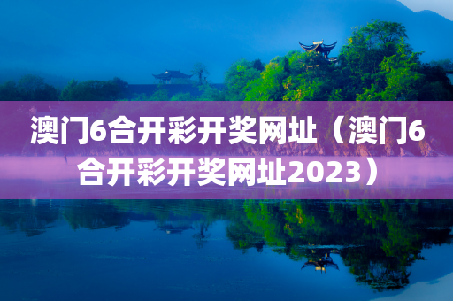 澳门6合开彩开奖网址（澳门6合开彩开奖网址2023）