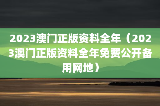 2023澳门正版资料全年（2023澳门正版资料全年免费公开备用网地）