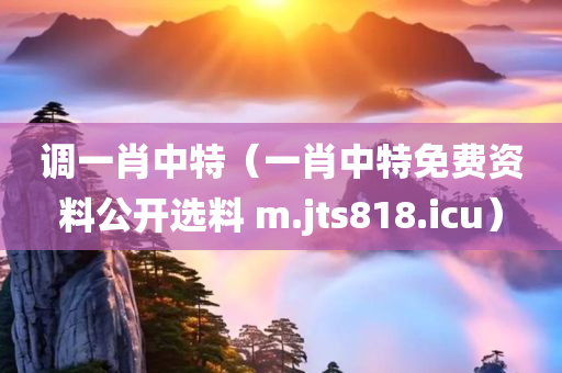 调一肖中特（一肖中特免费资料公开选料 m.jts818.icu）