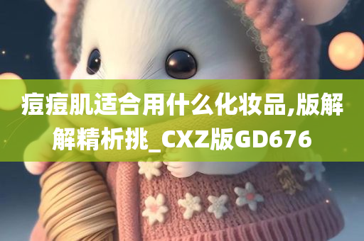 痘痘肌适合用什么化妆品,版解解精析挑_CXZ版GD676