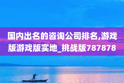 国内出名的咨询公司排名,游戏版游戏版实地_挑战版787878