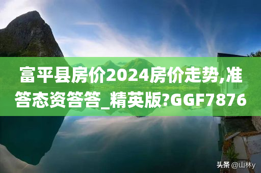 富平县房价2024房价走势,准答态资答答_精英版?GGF7876