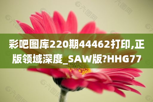 彩吧图库220期44462打印,正版领域深度_SAW版?HHG77