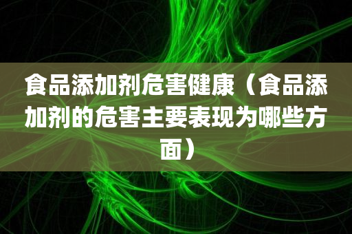 食品添加剂危害健康（食品添加剂的危害主要表现为哪些方面）