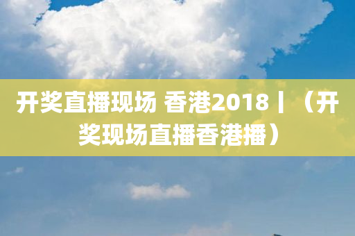 开奖直播现场 香港2018丨（开奖现场直播香港播）