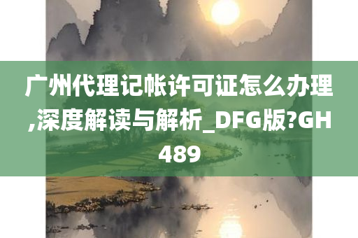 广州代理记帐许可证怎么办理,深度解读与解析_DFG版?GH489