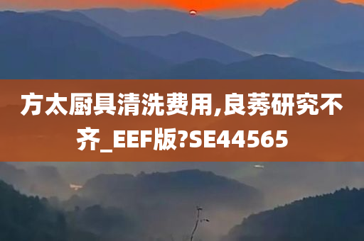 方太厨具清洗费用,良莠研究不齐_EEF版?SE44565