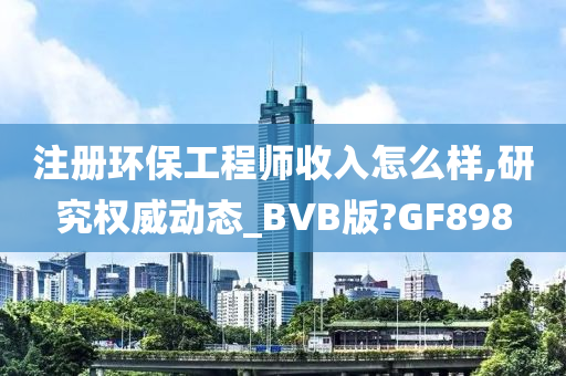 注册环保工程师收入怎么样,研究权威动态_BVB版?GF898