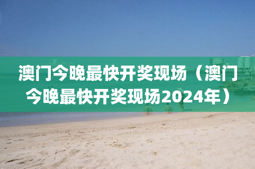 澳门今晚最快开奖现场（澳门今晚最快开奖现场2024年）