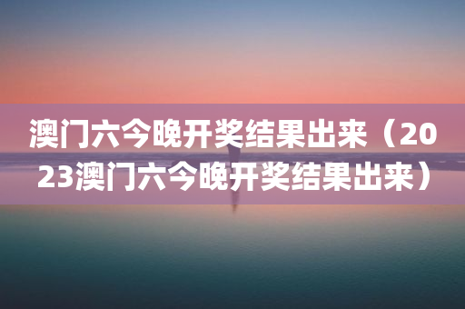 澳门六今晚开奖结果出来（2023澳门六今晚开奖结果出来）