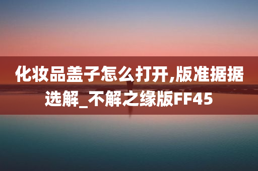 化妆品盖子怎么打开,版准据据选解_不解之缘版FF45