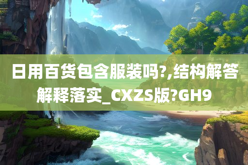 日用百货包含服装吗?,结构解答解释落实_CXZS版?GH9