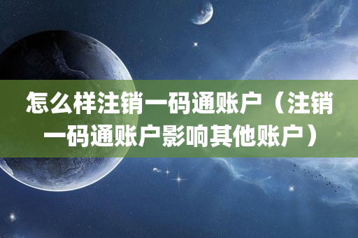 怎么样注销一码通账户（注销一码通账户影响其他账户）