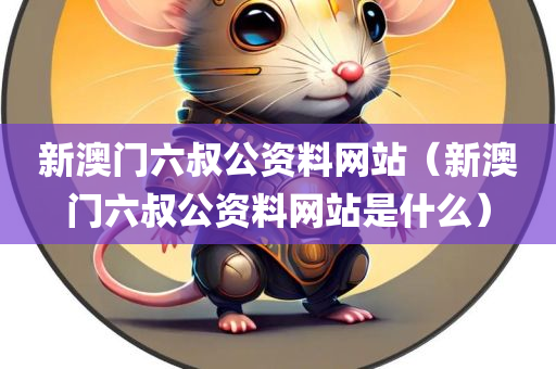 新澳门六叔公资料网站（新澳门六叔公资料网站是什么）