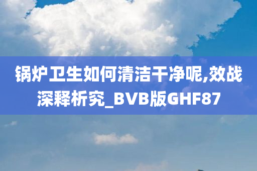 锅炉卫生如何清洁干净呢,效战深释析究_BVB版GHF87