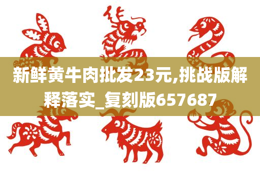 新鲜黄牛肉批发23元,挑战版解释落实_复刻版657687