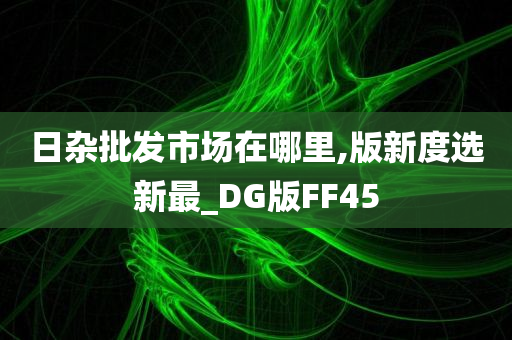 日杂批发市场在哪里,版新度选新最_DG版FF45