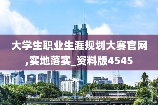 大学生职业生涯规划大赛官网,实地落实_资料版4545