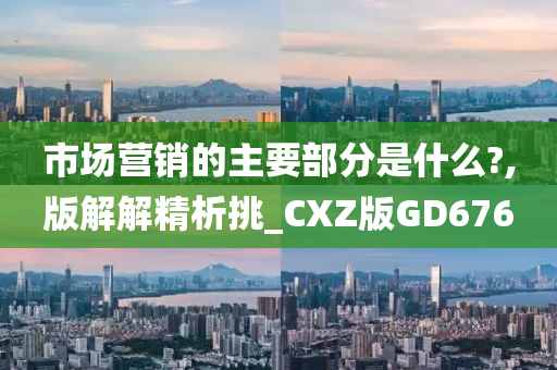 市场营销的主要部分是什么?,版解解精析挑_CXZ版GD676