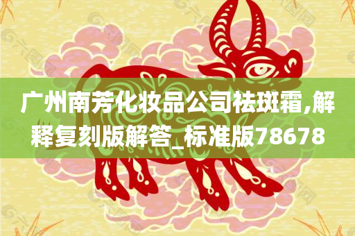 广州南芳化妆品公司祛斑霜,解释复刻版解答_标准版78678