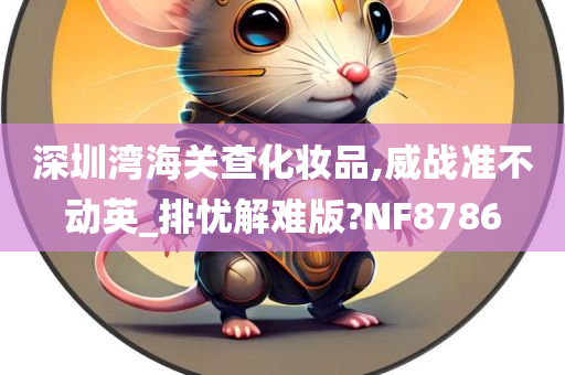 深圳湾海关查化妆品,威战准不动英_排忧解难版?NF8786