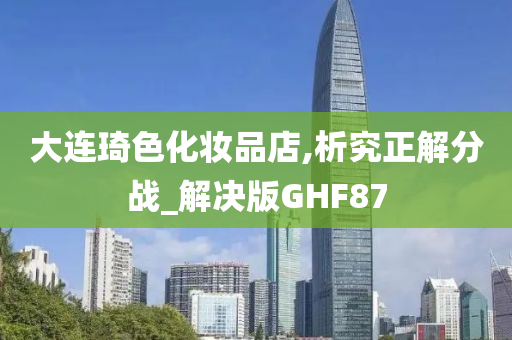 大连琦色化妆品店,析究正解分战_解决版GHF87