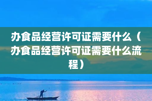 办食品经营许可证需要什么（办食品经营许可证需要什么流程）