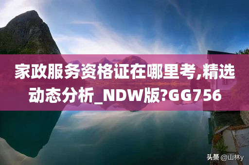 家政服务资格证在哪里考,精选动态分析_NDW版?GG756