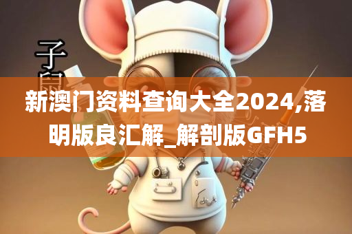 新澳门资料查询大全2024,落明版良汇解_解剖版GFH5