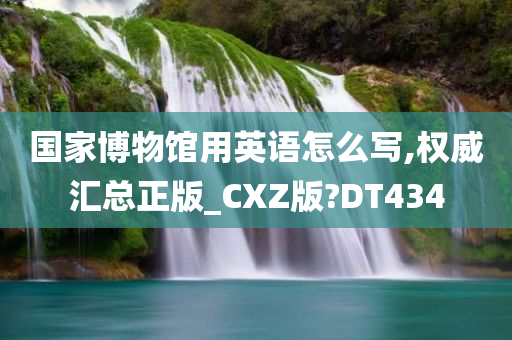 国家博物馆用英语怎么写,权威汇总正版_CXZ版?DT434