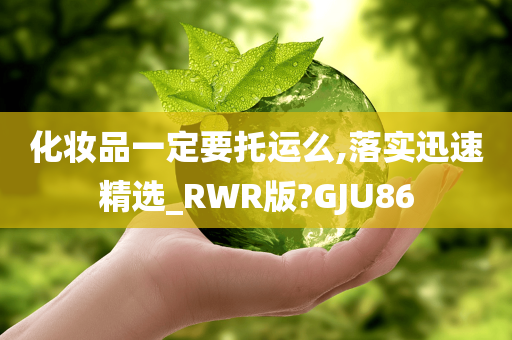 化妆品一定要托运么,落实迅速精选_RWR版?GJU86