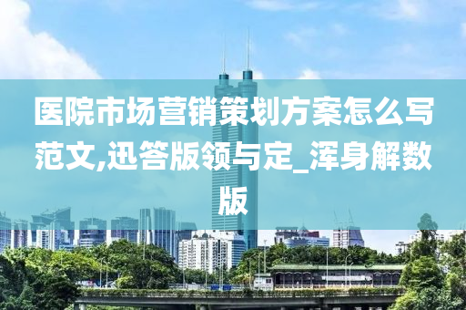 医院市场营销策划方案怎么写范文,迅答版领与定_浑身解数版