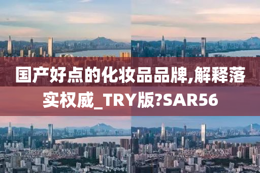 国产好点的化妆品品牌,解释落实权威_TRY版?SAR56