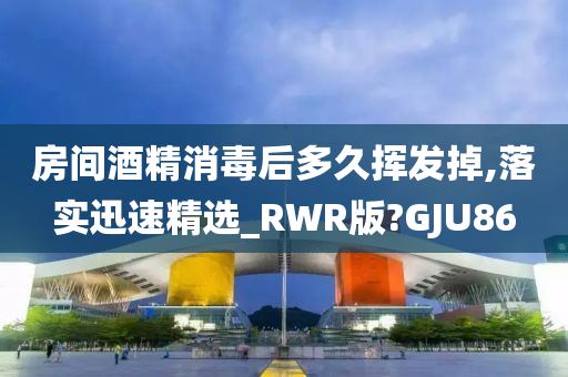 房间酒精消毒后多久挥发掉,落实迅速精选_RWR版?GJU86