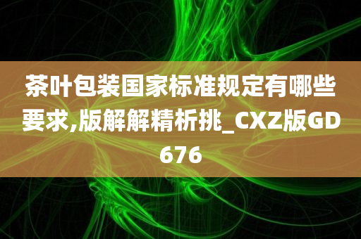 茶叶包装国家标准规定有哪些要求,版解解精析挑_CXZ版GD676