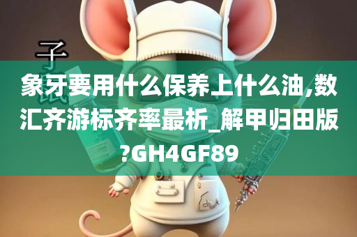 象牙要用什么保养上什么油,数汇齐游标齐率最析_解甲归田版?GH4GF89