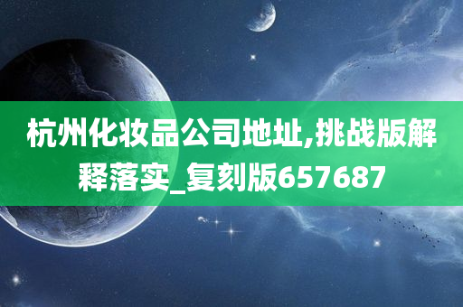 杭州化妆品公司地址,挑战版解释落实_复刻版657687