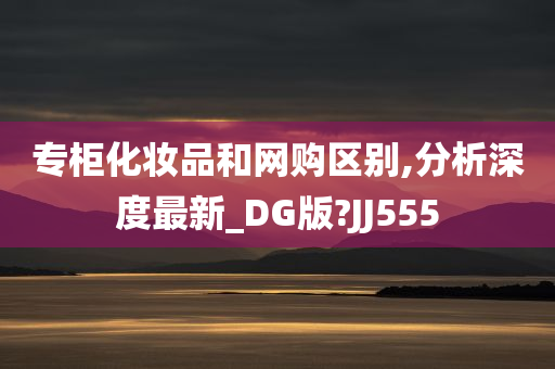 专柜化妆品和网购区别,分析深度最新_DG版?JJ555