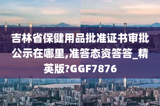 吉林省保健用品批准证书审批公示在哪里,准答态资答答_精英版?GGF7876