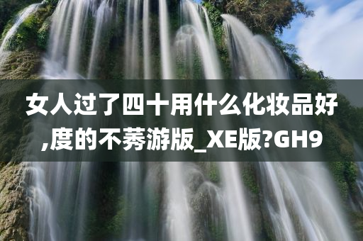 女人过了四十用什么化妆品好,度的不莠游版_XE版?GH9