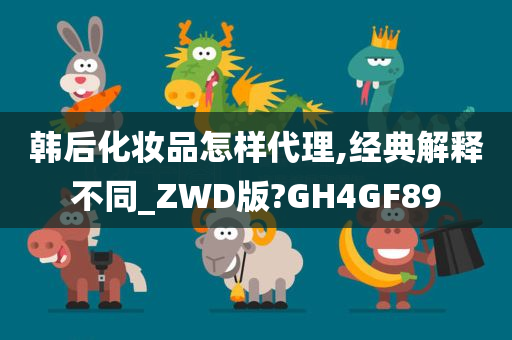 韩后化妆品怎样代理,经典解释不同_ZWD版?GH4GF89