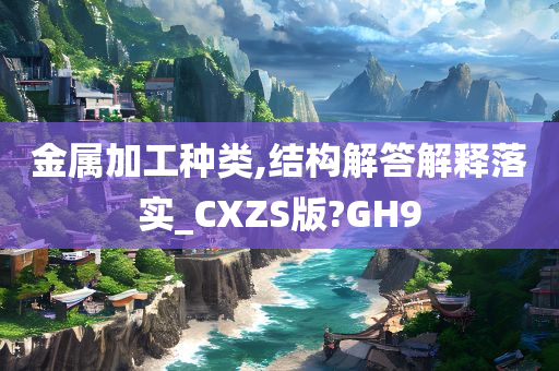 金属加工种类,结构解答解释落实_CXZS版?GH9