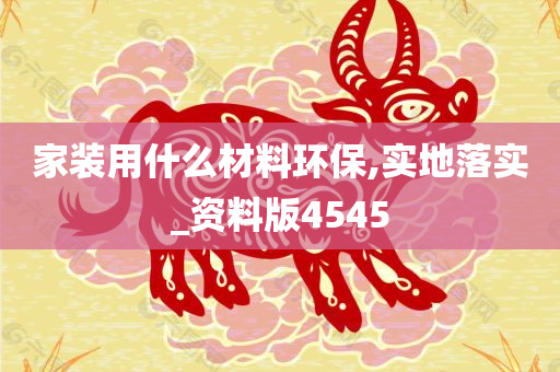 家装用什么材料环保,实地落实_资料版4545