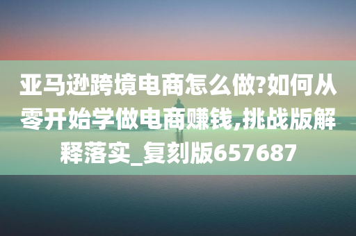 亚马逊跨境电商怎么做?如何从零开始学做电商赚钱,挑战版解释落实_复刻版657687