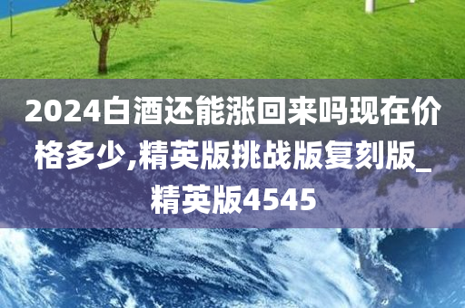 2024白酒还能涨回来吗现在价格多少,精英版挑战版复刻版_精英版4545