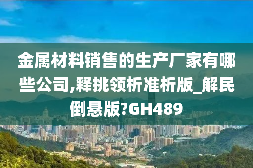 金属材料销售的生产厂家有哪些公司,释挑领析准析版_解民倒悬版?GH489