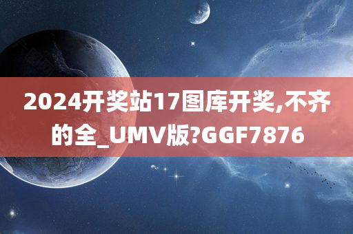 2024开奖站17图库开奖,不齐的全_UMV版?GGF7876