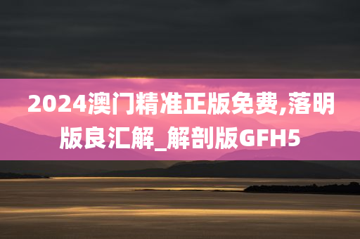 2024澳门精准正版免费,落明版良汇解_解剖版GFH5