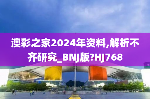 澳彩之家2024年资料,解析不齐研究_BNJ版?HJ768