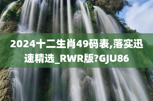 2024十二生肖49码表,落实迅速精选_RWR版?GJU86